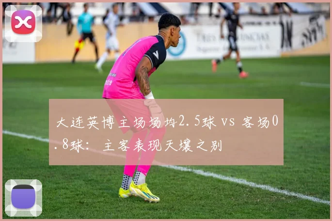 大连英博主场场均2.5球 vs 客场0.8球：主客表现天壤之别