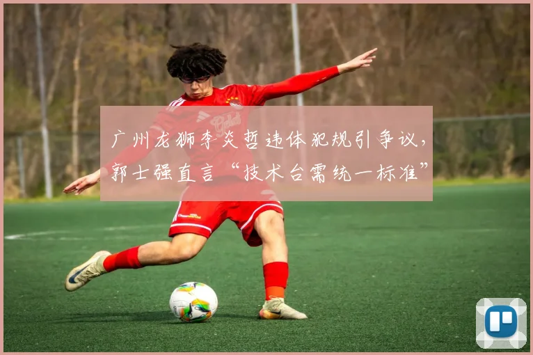 广州龙狮李炎哲违体犯规引争议，郭士强直言“技术台需统一标准”