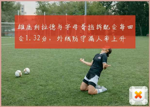 雄鹿利拉德与字母哥挡拆配合每回合1.32分,外线防守漏人率上升