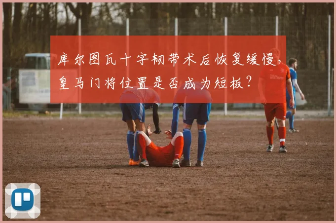 库尔图瓦十字韧带术后恢复缓慢，皇马门将位置是否成为短板？