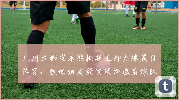 广州龙狮崔永熙抢断王却无缘最佳阵容,教练组质疑奖项评选看球队战绩