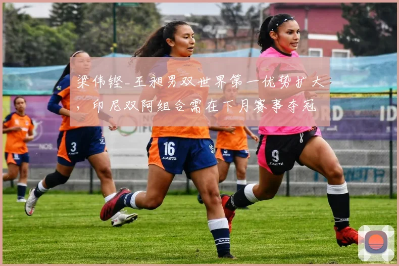 梁伟铿_王昶男双世界第一优势扩大,印尼双阿组合需在下月赛事夺冠才可追赶