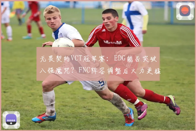 无畏契约VCT冠军赛:EDG能否突破八强魔咒?FNC阵容调整后火力更猛