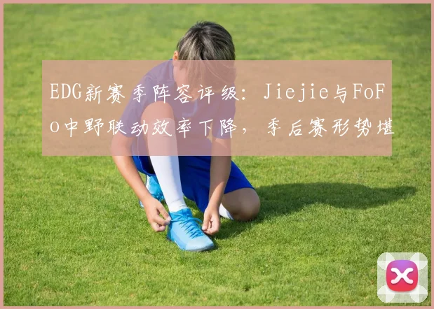 EDG新赛季阵容评级：Jiejie与FoFo中野联动效率下降，季后赛形势堪忧